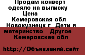 Продам конверт- одеяло на выписку. › Цена ­ 1 300 - Кемеровская обл., Новокузнецк г. Дети и материнство » Другое   . Кемеровская обл.